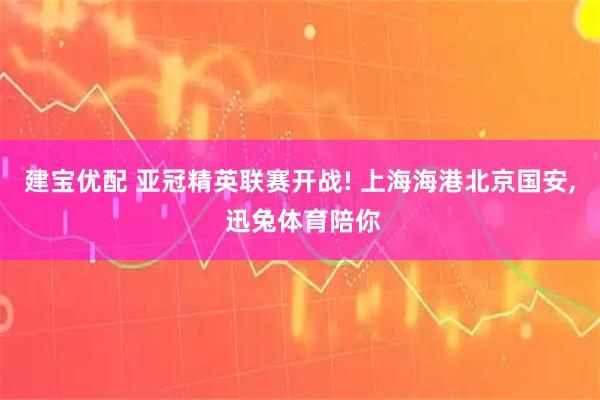 建宝优配 亚冠精英联赛开战! 上海海港北京国安, 迅兔体育陪你