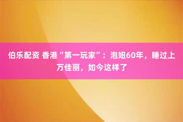 伯乐配资 香港“第一玩家”：泡妞60年，睡过上万佳丽，如今这样了