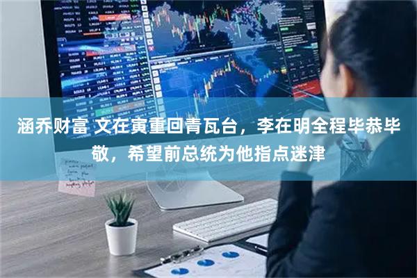 涵乔财富 文在寅重回青瓦台，李在明全程毕恭毕敬，希望前总统为他指点迷津