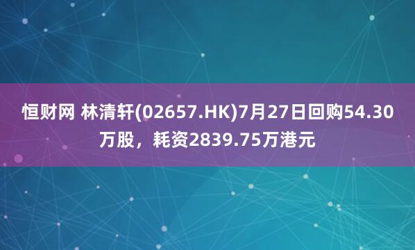 恒财网 林清轩(02657.HK)7月27日回购54.30万股，耗资2839.75万港元