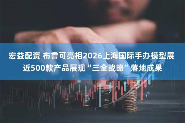 宏益配资 布鲁可亮相2026上海国际手办模型展 近500款产品展现“三全战略”落地成果